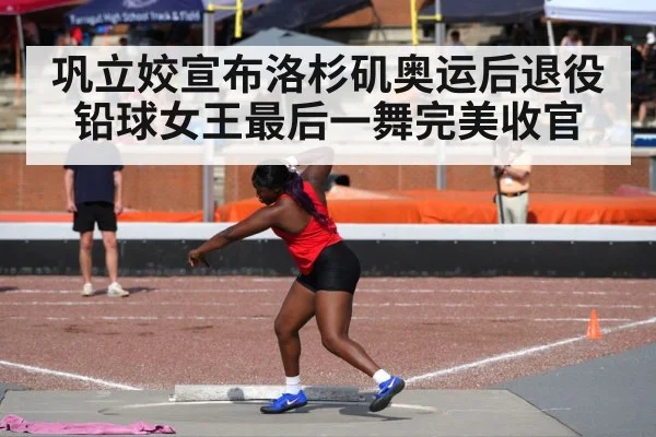 巩立姣宣布洛杉矶奥运后退役 铅球女王最后一舞完美收官