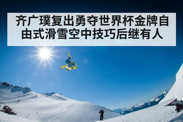 齐广璞复出勇夺世界杯金牌自由式滑雪空中技巧后继有人