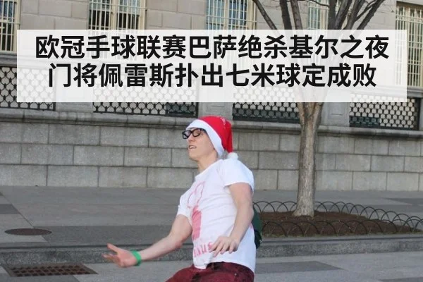 欧冠手球联赛巴萨绝杀基尔之夜门将佩雷斯扑出七米球定成败